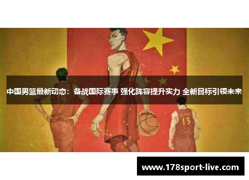 中国男篮最新动态：备战国际赛事 强化阵容提升实力 全新目标引领未来